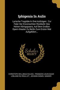 Produktbild: Iphigenia in Aulis: Lyrische Trag&ouml;die in Drei Aufz&uuml;gen: Zur Feier Der Erw&uuml;nschten R&uuml;ckkehr Des Hohen K&ouml;nigspaars, Auf Dem Gro&szlig;en Opern-The
