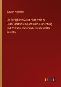 Produktbild: Die k&ouml;nigliche Kunst-Akademie zu D&uuml;sseldorf; ihre Geschichte, Einrichtung und Wirksamkeit und die D&uuml;sseldorfer K&uuml;nstler