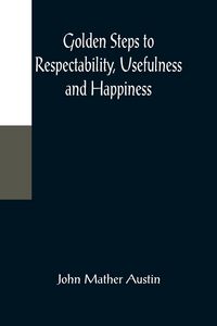 Produktbild: Golden Steps to Respectability, Usefulness and Happiness; Being a Series of Lectures to Youth of Both Sexes, on Character, Principles, Associates, Amu