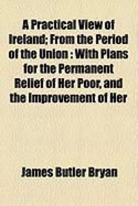 Produktbild: A Practical View of Ireland; From the Period of the Union: With Plans for the Permanent Relief of Her Poor, and the Improvement of Her