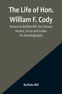 Produktbild: The Life of Hon. William F. Cody, Known as Buffalo Bill, the Famous Hunter, Scout and Guide