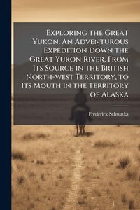 Produktbild: Exploring the Great Yukon. An Adventurous Expedition Down the Great Yukon River, From Its Source in the British North-west Territory, to Its Mouth in