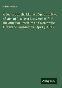 Produktbild: A Lecture on the Literary Opportunities of Men of Business: Delivered Before the Athenian Institute and Mercantile Library of Philadelphia, April 3, 1