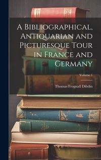 Produktbild: A Bibliographical, Antiquarian and Picturesque Tour in France and Germany; Volume 1