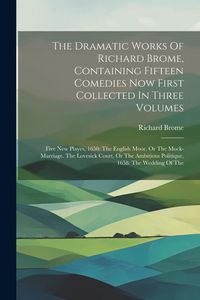 Produktbild: The Dramatic Works Of Richard Brome, Containing Fifteen Comedies Now First Collected In Three Volumes: Five New Playes, 1650: The English Moor, Or The