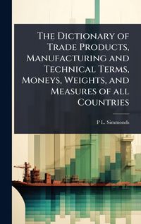 Produktbild: The Dictionary of Trade Products, Manufacturing and Technical Terms, Moneys, Weights, and Measures of all Countries