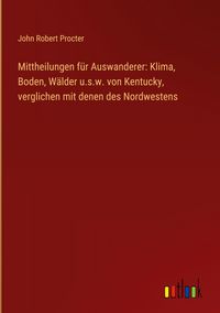 Produktbild: Mittheilungen f&uuml;r Auswanderer: Klima, Boden, W&auml;lder u.s.w. von Kentucky, verglichen mit denen des Nordwestens