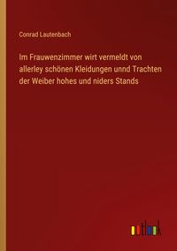 Produktbild: Im Frauwenzimmer wirt vermeldt von allerley sch&ouml;nen Kleidungen unnd Trachten der Weiber hohes und niders Stands