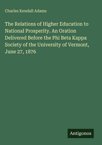 Produktbild: The Relations of Higher Education to National Prosperity. An Oration Delivered Before the Phi Beta Kappa Society of the University of Vermont, June 27, 1876