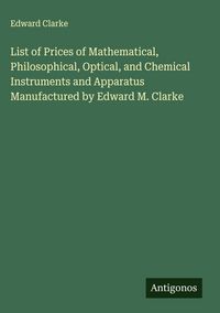 Produktbild: List of Prices of Mathematical, Philosophical, Optical, and Chemical Instruments and Apparatus Manufactured by Edward M. Clarke