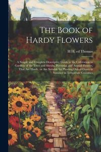 Produktbild: The Book of Hardy Flowers; a Simple and Complete Descriptive Guide to the Cultivation in Gardens of the Trees and Shrubs, Perennial and Annual Flowers