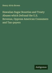 Produktbild: Hawaiian Sugar Bounties and Treaty Abuses which Defraud the U.S. Revenue, Oppress American Consumers and Tax-payers