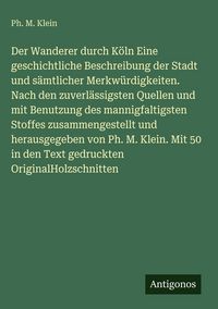Produktbild: Der Wanderer durch K&ouml;ln Eine geschichtliche Beschreibung der Stadt und s&auml;mtlicher Merkw&uuml;rdigkeiten. Nach den zuverl&auml;ssigsten Quellen und mit Benutzung des mannigfaltigsten Stoffes zusammengestellt und herausgegeben von Ph. M. Klein. Mit 50 in den Text gedruckten OriginalHolzschnitten