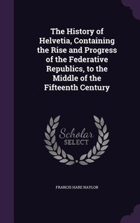 Produktbild: The History of Helvetia, Containing the Rise and Progress of the Federative Republics, to the Middle of the Fifteenth Century