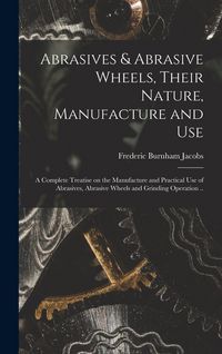Produktbild: Abrasives & Abrasive Wheels, Their Nature, Manufacture and Use; a Complete Treatise on the Manufacture and Practical Use of Abrasives, Abrasive Wheels