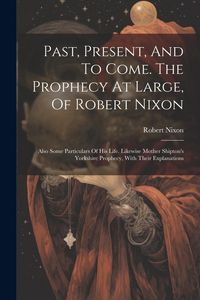 Produktbild: Past, Present, And To Come. The Prophecy At Large, Of Robert Nixon: Also Some Particulars Of His Life. Likewise Mother Shipton's Yorkshire Prophecy, W