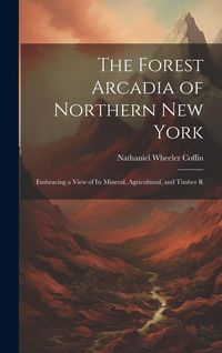 Produktbild: The Forest Arcadia of Northern New York: Embracing a View of Its Mineral, Agricultural, and Timber R