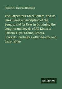 Produktbild: The Carpenters' Steel Square, and Its Uses. Being a Description of the Square, and Its Uses in Obtaining the Lengths and Bevels of All Kinds of Rafter