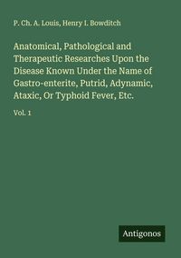 Produktbild: Anatomical, Pathological and Therapeutic Researches Upon the Disease Known Under the Name of Gastro-enterite, Putrid, Adynamic, Ataxic, Or Typhoid Fev