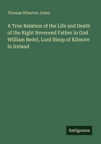 Produktbild: A True Relation of the Life and Death of the Right Reverend Father in God William Bedel, Lord Bisop of Kilmore in Ireland