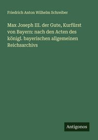 Produktbild: Max Joseph III. der Gute, Kurf&uuml;rst von Bayern: nach den Acten des k&ouml;nigl. bayerischen allgemeinen Reichsarchivs
