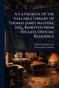 Produktbild: A Catalogue of the Valuable Library of Thomas James Mathias, Esq., Removed From His Late Official Residence