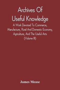 Produktbild: Archives Of Useful Knowledge; A Work Devoted To Commerce, Manufacture, Rural And Domestic Economy, Agriculture, And The Useful Arts (Volume Iii)