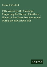 Produktbild: Fifty Years Ago, Or, Gleanings Respecting the History of Northern Illinois, A Few Years Previous to, and During the Black Hawk War