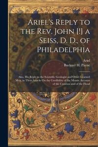 Produktbild: Ariel's Reply to the Rev. John [!] a Seiss, D. D., of Philadelphia; Also, His Reply to the Scientific Geologist and Other Learned Men, in Their Attack