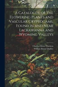 Produktbild: A Catalogue of the Flowering Plants and Vascular Cryptogams, Found in and Near Lackawanna and Wyoming Valleys