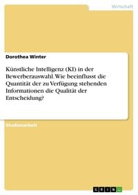 Produktbild: K&uuml;nstliche Intelligenz (KI) in der Bewerberauswahl. Wie beeinflusst die Quantit&auml;t der zu Verf&uuml;gung stehenden Informationen die Qualit&auml;t der Entscheidu