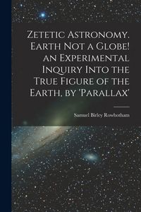 Produktbild: Zetetic Astronomy. Earth Not a Globe! an Experimental Inquiry Into the True Figure of the Earth, by 'parallax'