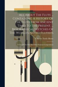 Produktbild: All About The Flute ... Containing A History Of The Flute From Ancient Times To The Present. ... Biographical Sketches Of The World's Noted Flutists: