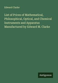 Produktbild: List of Prices of Mathematical, Philosophical, Optical, and Chemical Instruments and Apparatus Manufactured by Edward M. Clarke