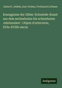 Produktbild: Erzeugnisse der Silber-Schmiede-Kunst aus dem sechzehnten bis achtzehnten Jahrhundert : Objets d'orfevrerie, XVIe-XVIIIe siecle