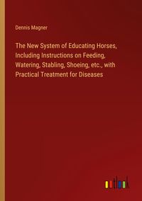 Produktbild: The New System of Educating Horses, Including Instructions on Feeding, Watering, Stabling, Shoeing, etc., with Practical Treatment for Diseases