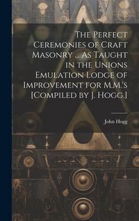 Produktbild: The Perfect Ceremonies of Craft Masonry ... As Taught in the Unions Emulation Lodge of Improvement for M.M.'s [Compiled by J. Hogg.]