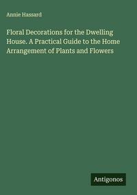 Produktbild: Floral Decorations for the Dwelling House. A Practical Guide to the Home Arrangement of Plants and Flowers