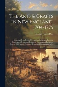 Produktbild: The Arts & Crafts in New England, 1704-1775; Gleanings From Boston Newspapers Relating to Painting, Engraving, Silversmiths, Pewterers, Clockmakers, F