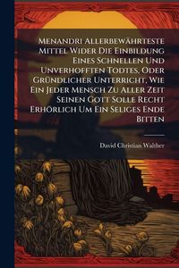 Produktbild: Menandri Allerbew&auml;hrteste Mittel Wider Die Einbildung Eines Schnellen Und Unverhofften Todtes, Oder Gr&Atilde;1/4ndlicher Unterricht, Wie Ein Jeder Mensch Zu Aller Zeit Seinen Gott Solle Recht Erh&ouml;rlich Um Ein Seliges Ende Bitten