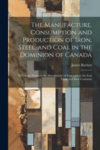Produktbild: The Manufacture, Consumption and Production of Iron, Steel, and Coal in the Dominion of Canada: With Some Notes on the Manufacture of Iron, and on the