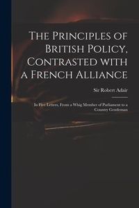 Produktbild: The Principles of British Policy, Contrasted With a French Alliance: in Five Letters, From a Whig Member of Parliament to a Country Gentleman