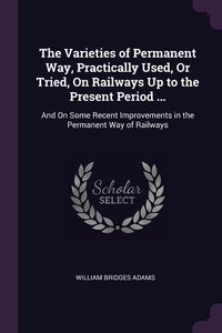 Produktbild: The Varieties of Permanent Way, Practically Used, Or Tried, On Railways Up to the Present Period ...