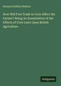 Produktbild: How Will Free Trade in Corn Affect the Farmer? Being An Examination of the Effects of Corn Laws Upon British Agriculture
