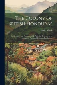 Produktbild: The Colony of British Honduras: Its Resources and Prospects; With Particular Reference to Its Indigenous Plants and Economic Productions