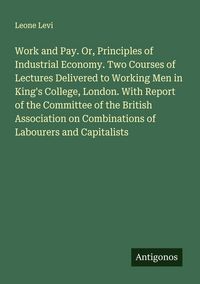 Produktbild: Work and Pay. Or, Principles of Industrial Economy. Two Courses of Lectures Delivered to Working Men in King's College, London. With Report of the Com