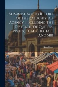 Produktbild: Administration Report Of The Baluchistan Agency, Including The Districts Of Quetta, Pishin, Thal Chotiali, And Sibi