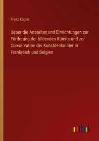 Produktbild: Ueber die Anstalten und Einrichtungen zur F&ouml;rderung der bildenden K&uuml;nste und zur Conservation der Kunstdenkm&auml;ler in Frankreich und Belgien