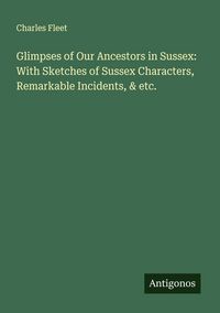 Produktbild: Glimpses of Our Ancestors in Sussex: With Sketches of Sussex Characters, Remarkable Incidents, & etc.