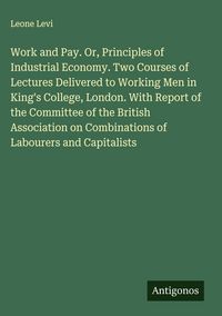 Produktbild: Work and Pay. Or, Principles of Industrial Economy. Two Courses of Lectures Delivered to Working Men in King's College, London. With Report of the Com